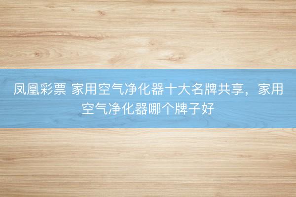 凤凰彩票 家用空气净化器十大名牌共享，家用空气净化器哪个牌子好