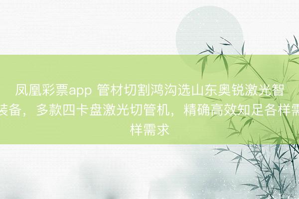 凤凰彩票app 管材切割鸿沟选山东奥锐激光智能装备，多款四卡盘激光切管机，精确高效知足各样需求