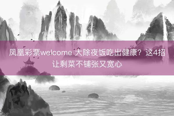 凤凰彩票welcome 大除夜饭吃出健康？这4招让剩菜不铺张又宽心