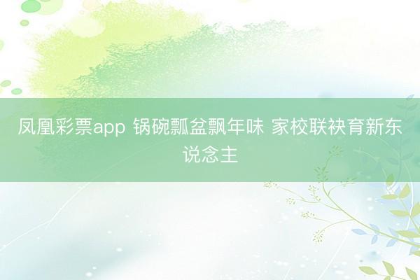 凤凰彩票app 锅碗瓢盆飘年味 家校联袂育新东说念主