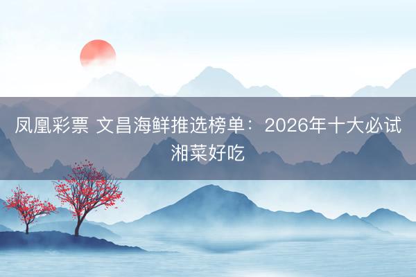 凤凰彩票 文昌海鲜推选榜单：2026年十大必试湘菜好吃