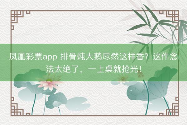 凤凰彩票app 排骨炖大鹅尽然这样香?这作念法太绝了,一上桌就抢光!