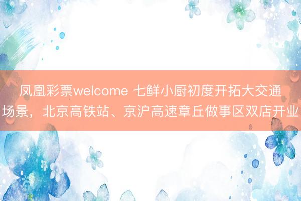 凤凰彩票welcome 七鲜小厨初度开拓大交通场景,北京高铁站、京沪高速章丘做事区双店开业