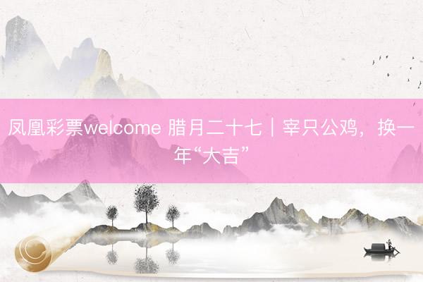 凤凰彩票welcome 腊月二十七|宰只公鸡,换一年“大吉”