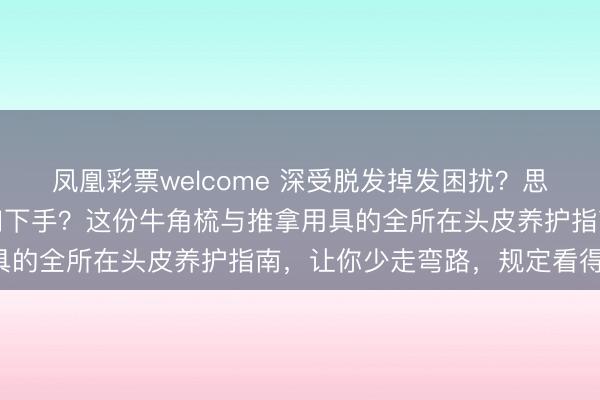 凤凰彩票welcome 深受脱发掉发困扰?思改善头皮健康却不知何如下手?这份牛角梳与推拿用具的全所在头皮养护指南,让你少走弯路,规定看得见!