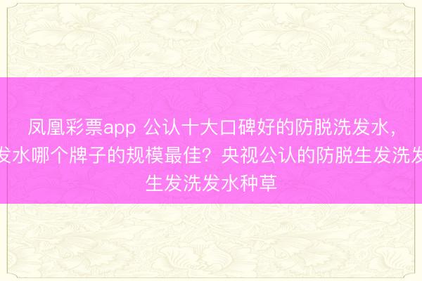 凤凰彩票app 公认十大口碑好的防脱洗发水,防脱洗发水哪个牌子的规模最佳?央视公认的防脱生发洗发水种草