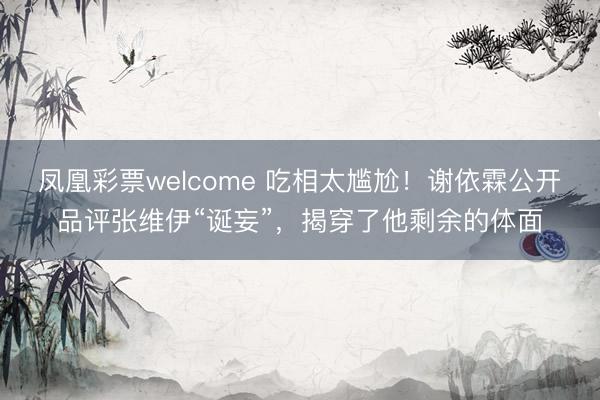 凤凰彩票welcome 吃相太尴尬！谢依霖公开品评张维伊“诞妄”，揭穿了他剩余的体面