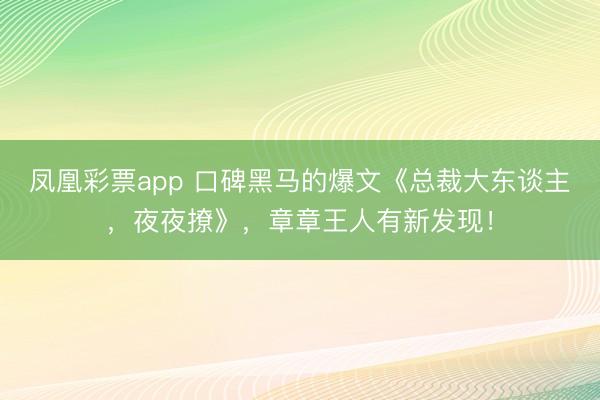凤凰彩票app 口碑黑马的爆文《总裁大东谈主，夜夜撩》，章章王人有新发现！