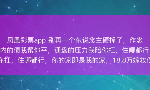 凤凰彩票app 别再一个东说念主硬撑了，作念我的男东说念主20万以内的债我帮你平，通盘的压力我陪你扛，住哪都行，你的家即是我的家，18.8万嫁妆仅仅个启动