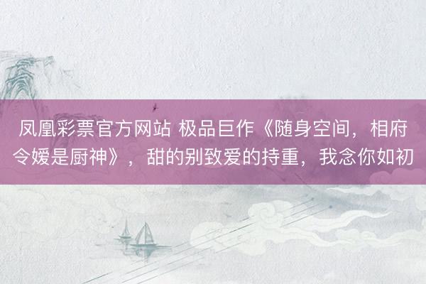 凤凰彩票官方网站 极品巨作《随身空间，相府令嫒是厨神》，甜的别致爱的持重，我念你如初