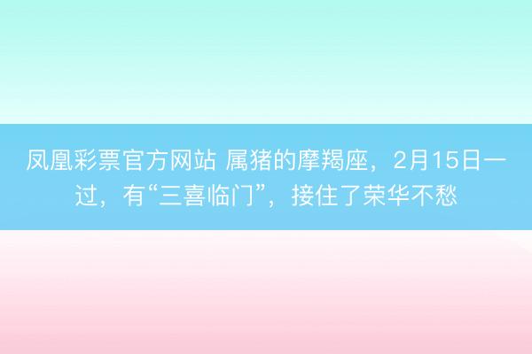 凤凰彩票官方网站 属猪的摩羯座，2月15日一过，有“三喜临门”，接住了荣华不愁