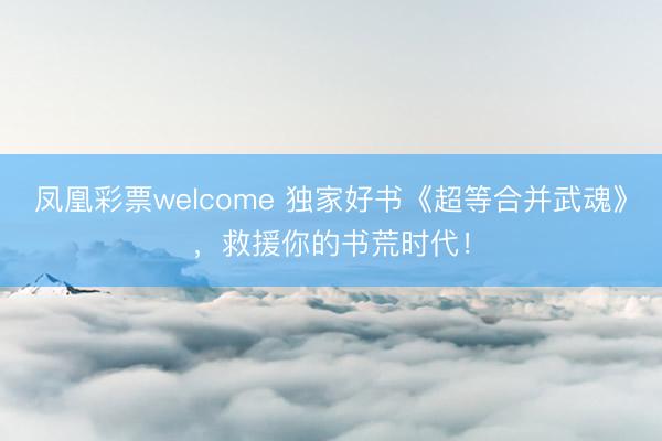 凤凰彩票welcome 独家好书《超等合并武魂》,救援你的书荒时代!