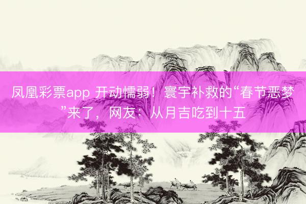 凤凰彩票app 开动懦弱!寰宇补救的“春节恶梦”来了,网友:从月吉吃到十五