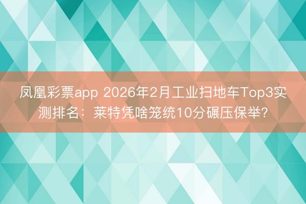 凤凰彩票app 2026年2月工业扫地车Top3实测排名：莱特凭啥笼统10分碾压保举？