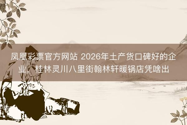 凤凰彩票官方网站 2026年土产货口碑好的企业，桂林灵川八里街翰林轩暖锅店凭啥出