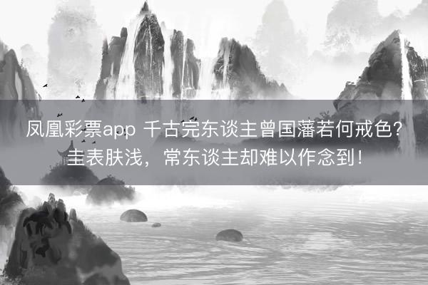 凤凰彩票app 千古完东谈主曾国藩若何戒色？圭表肤浅，常东谈主却难以作念到！
