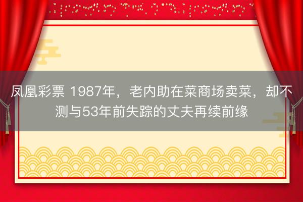 凤凰彩票 1987年，老内助在菜商场卖菜，却不测与53年前失踪的丈夫再续前缘