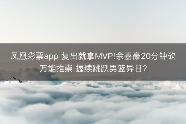 凤凰彩票app 复出就拿MVP!余嘉豪20分钟砍万能推崇 握续跳跃男篮异日?