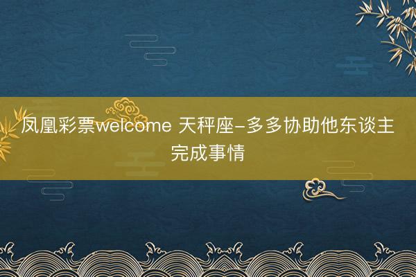 凤凰彩票welcome 天秤座-多多协助他东谈主完成事情
