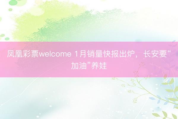 凤凰彩票welcome 1月销量快报出炉,长安要“加油”养娃