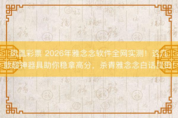 凤凰彩票 2026年雅念念软件全网实测！这几款超神器具助你稳拿高分，杀青雅念念白话目田！