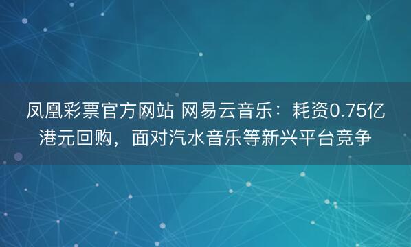 凤凰彩票官方网站 网易云音乐:耗资0.75亿港元回购,面对汽水音乐等新兴平台竞争