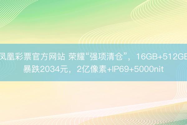 凤凰彩票官方网站 荣耀“强项清仓”,16GB+512GB暴跌2034元,2亿像素+IP69+5000nit