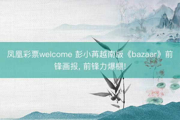 凤凰彩票welcome 彭小苒越南版《bazaar》前锋画报，<a href=