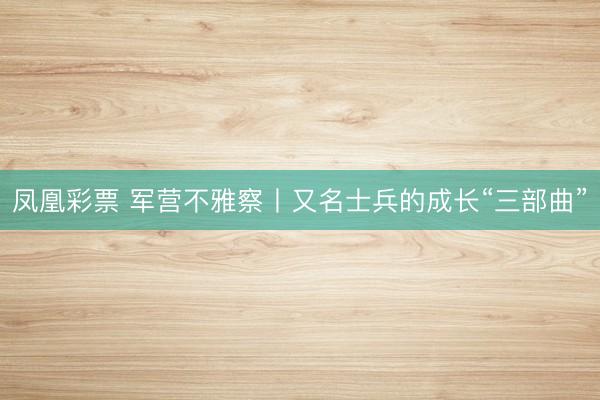 凤凰彩票 军营不雅察丨又名士兵的成长“三部曲”