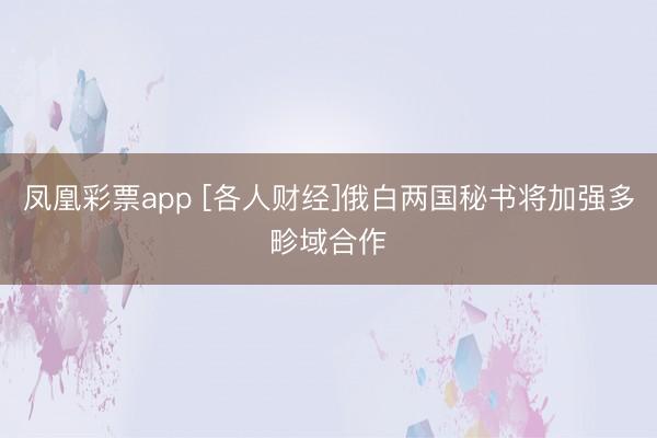凤凰彩票app [各人财经]俄白两国秘书将加强多畛域合作