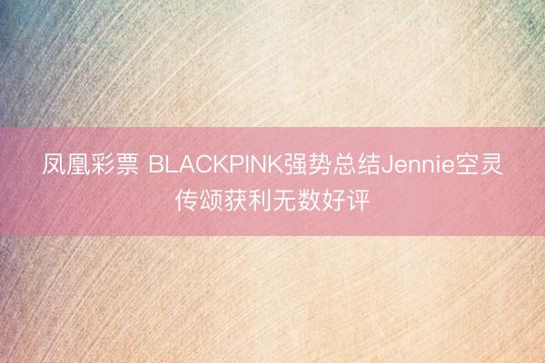 凤凰彩票 BLACKPINK强势总结Jennie空灵传颂获利无数好评