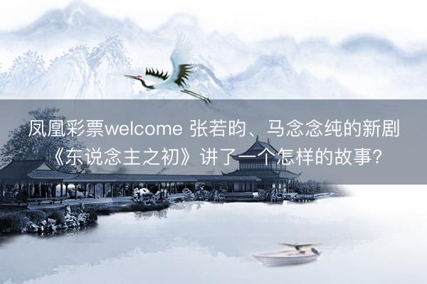 凤凰彩票welcome 张若昀、马念念纯的新剧《东说念主之初》讲了一个怎样的故事?