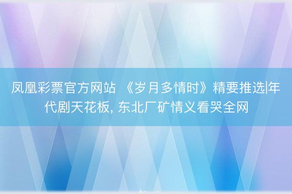 凤凰彩票官方网站 《岁月多情时》精要推选|年代剧天花板, 东北厂矿情义看哭全网