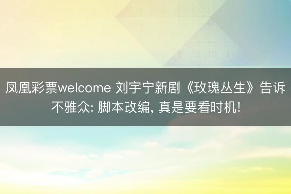 凤凰彩票welcome 刘宇宁新剧《玫瑰丛生》告诉不雅众: 脚本改编, 真是要看时机!