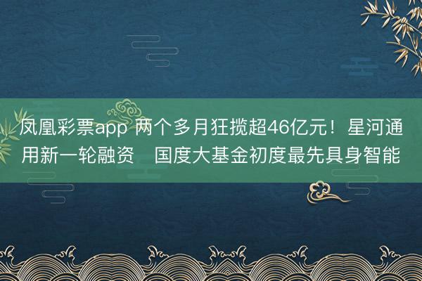 凤凰彩票app 两个多月狂揽超46亿元!星河通用新一轮融资 国度大基金初度最先具身智能