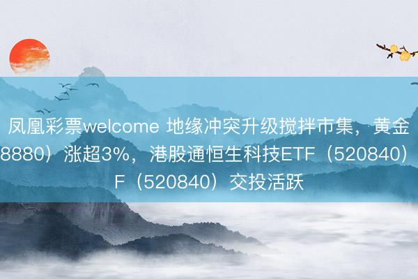 凤凰彩票welcome 地缘冲突升级搅拌市集,黄金ETF(518880)涨超3%,港股通恒生科技ETF(520840)交投活跃
