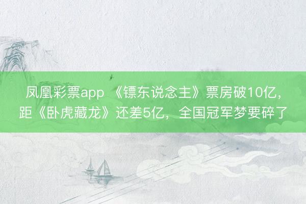 凤凰彩票app 《镖东说念主》票房破10亿,距《卧虎藏龙》还差5亿,全国冠军梦要碎了