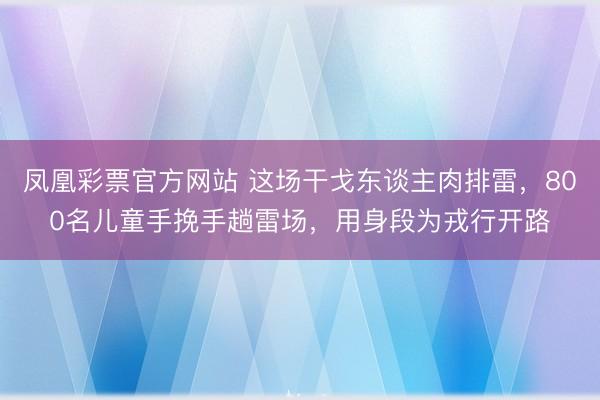 凤凰彩票官方网站 这场干戈东谈主肉排雷，800名儿童手挽手趟雷场，用身段为戎行开路