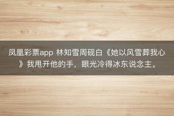 凤凰彩票app 林知雪周砚白《她以风雪葬我心》我甩开他的手,眼光冷得冰东说念主。