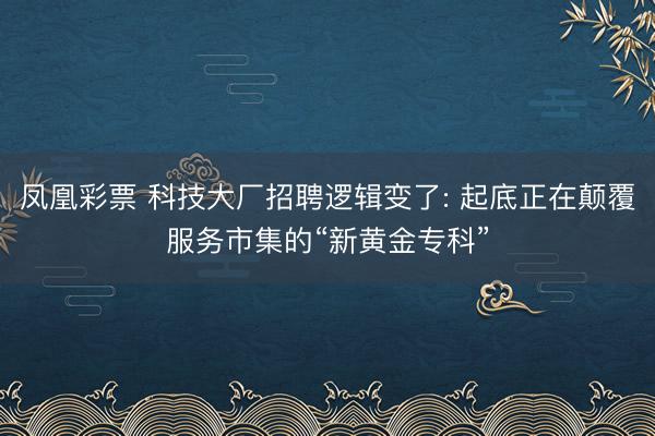 凤凰彩票 科技大厂招聘逻辑变了: 起底正在颠覆服务市集的“新黄金专科”