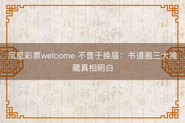凤凰彩票welcome 不啻于换届：书道圈三大掩藏真相明白